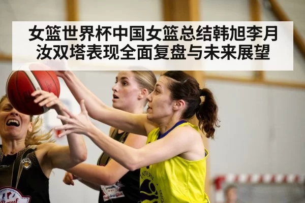 女篮世界杯中国女篮总结韩旭李月汝双塔表现全面复盘与未来展望