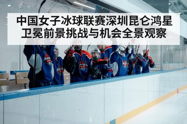 中国女子冰球联赛深圳昆仑鸿星卫冕前景挑战与机会全景观察